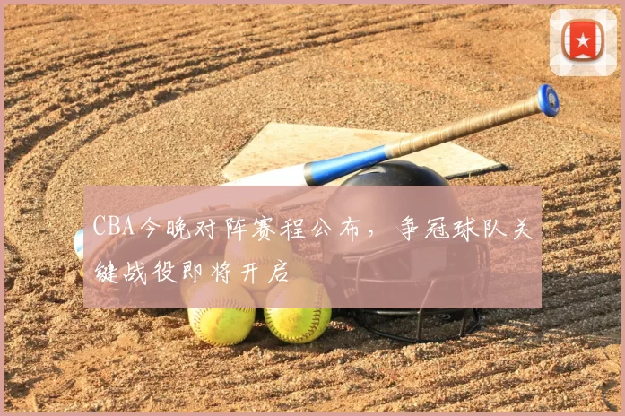 CBA今晚对阵赛程公布,争冠球队关键战役即将开启