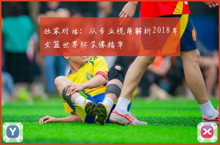 独家对话:从专业视角解析2018年女篮世界杯录像精华