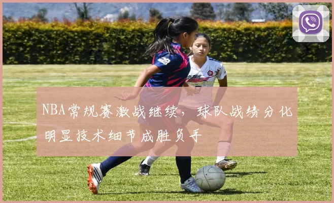 NBA常规赛激战继续,球队战绩分化明显技术细节成胜负手