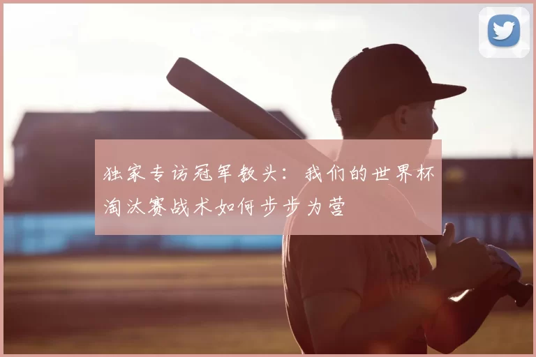 独家专访冠军教头：我们的世界杯淘汰赛战术如何步步为营