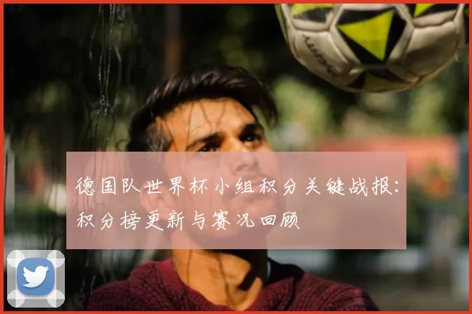 德国队世界杯小组积分关键战报：积分榜更新与赛况回顾