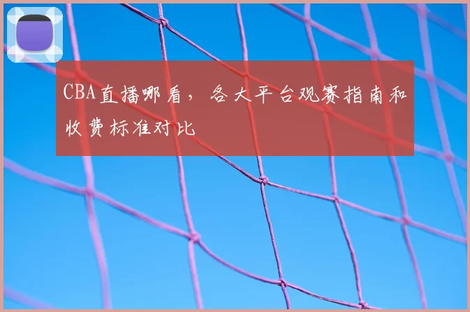 CBA直播哪看,各大平台观赛指南和收费标准对比