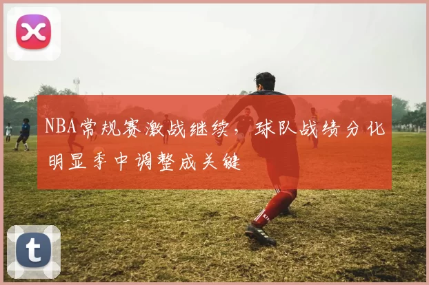NBA常规赛激战继续，球队战绩分化明显季中调整成关键