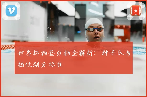 世界杯抽签分档全解析：种子队与档位划分标准