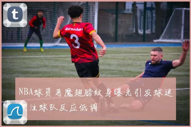 NBA球员恶魔翅膀纹身曝光引发球迷关注球队反应低调