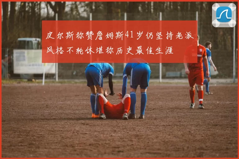 皮尔斯称赞詹姆斯41岁仍坚持老派风格不轮休堪称历史最佳生涯