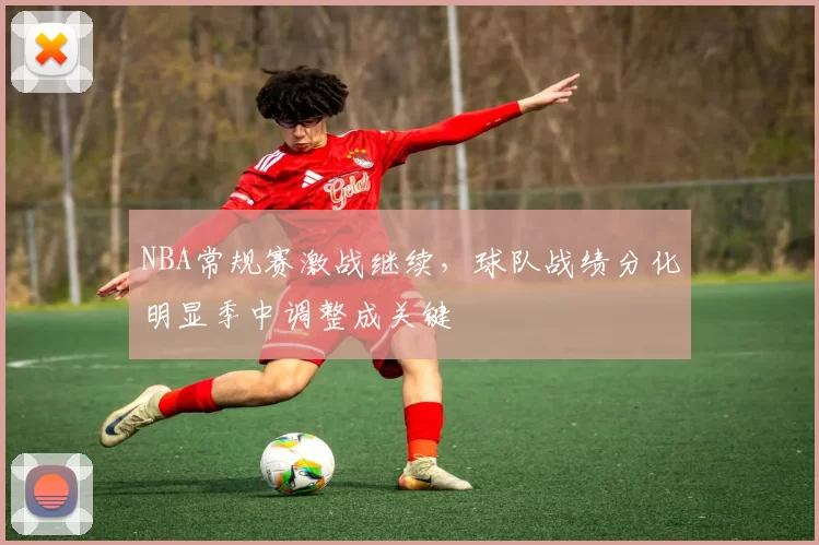 NBA常规赛激战继续，球队战绩分化明显季中调整成关键