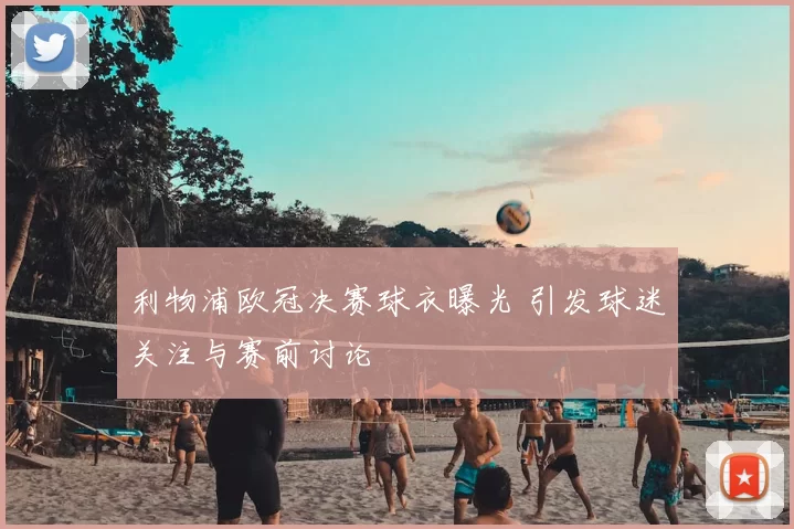 利物浦欧冠决赛球衣曝光 引发球迷关注与赛前讨论