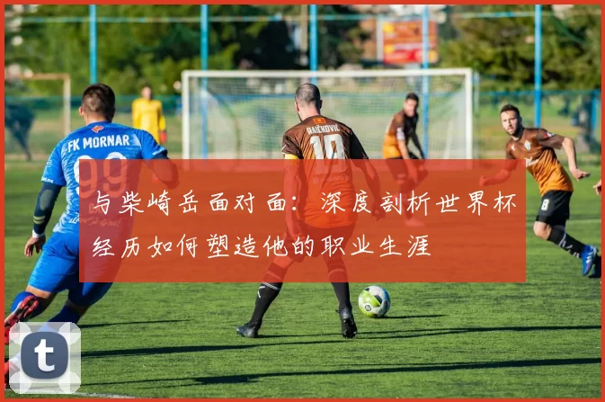 与柴崎岳面对面：深度剖析世界杯经历如何塑造他的职业生涯