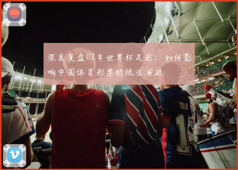 深度复盘02年世界杯足彩：如何影响中国体育彩票的玩法演进