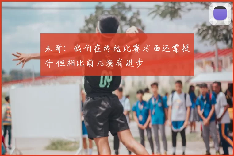 米奇：我们在终结比赛方面还需提升 但相比前几场有进步