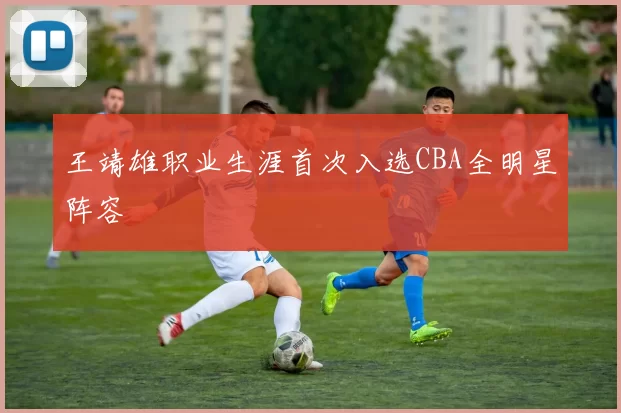 王靖雄职业生涯首次入选CBA全明星阵容