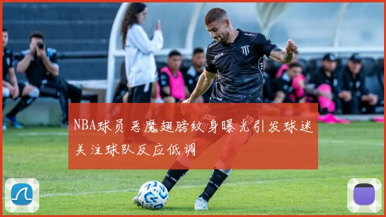 NBA球员恶魔翅膀纹身曝光引发球迷关注球队反应低调