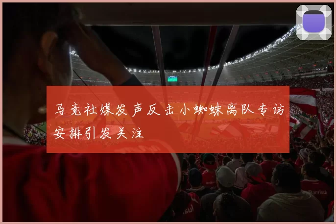 马竞社媒发声反击小蜘蛛离队专访安排引发关注