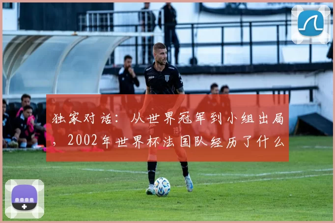 独家对话：从世界冠军到小组出局，2002年世界杯法国队经历了什么？