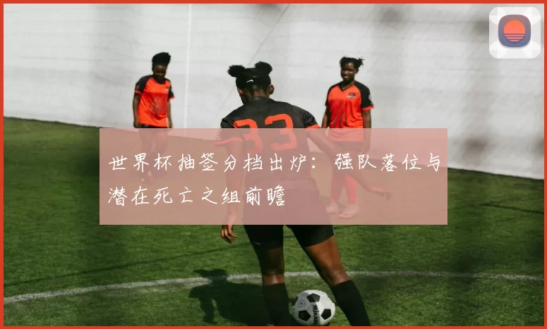 世界杯抽签分档出炉:强队落位与潜在死亡之组前瞻