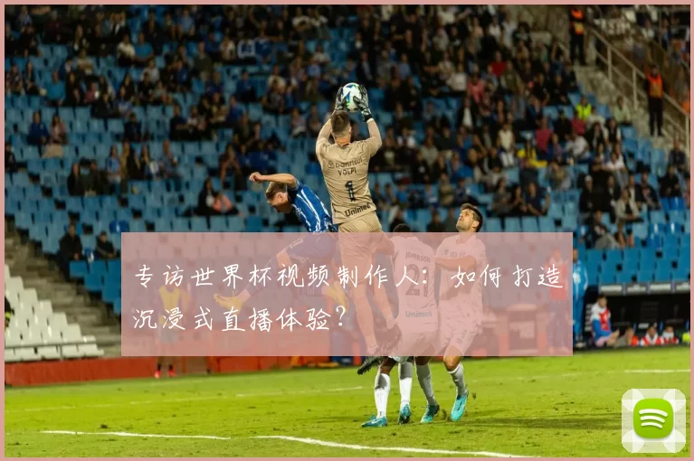 专访世界杯视频制作人:如何打造沉浸式直播体验?