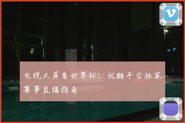 电视大屏看世界杯：优酷平台独家赛事直播指南