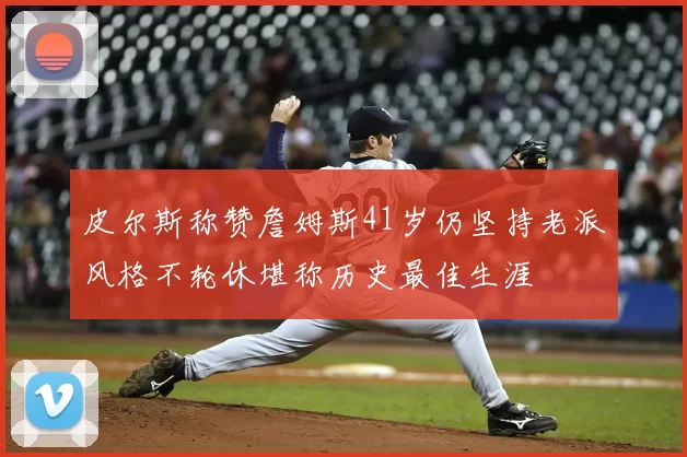 皮尔斯称赞詹姆斯41岁仍坚持老派风格不轮休堪称历史最佳生涯