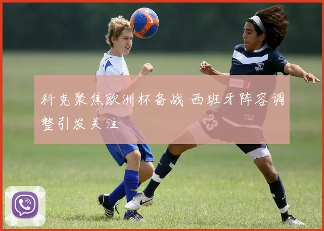 科克聚焦欧洲杯备战 西班牙阵容调整引发关注