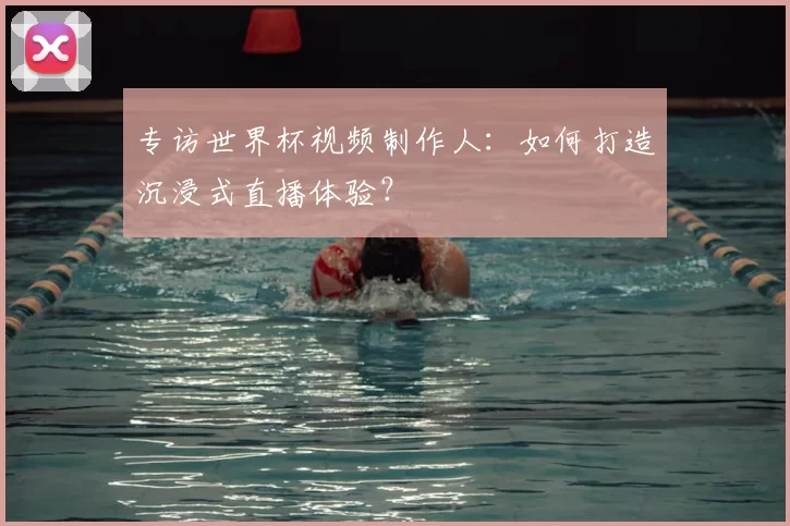 专访世界杯视频制作人:如何打造沉浸式直播体验?