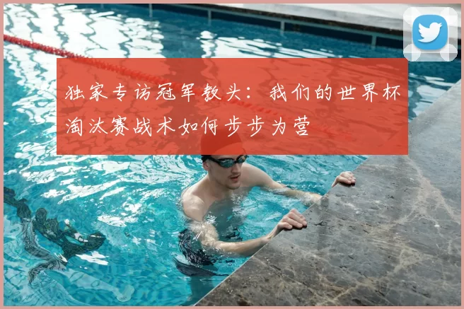独家专访冠军教头：我们的世界杯淘汰赛战术如何步步为营