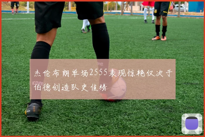 杰伦布朗单场2555表现惊艳仅次于伯德创造队史佳绩