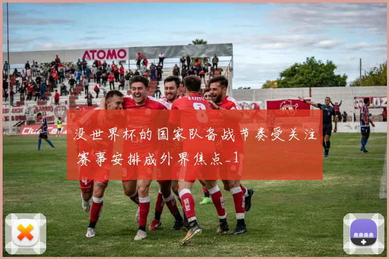 没世界杯的国家队备战节奏受关注 赛事安排成外界焦点_1