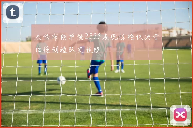 杰伦布朗单场2555表现惊艳仅次于伯德创造队史佳绩