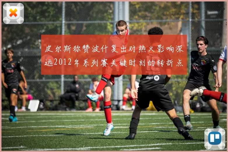 皮尔斯称赞波什复出对热火影响深远2012年系列赛关键时刻的转折点