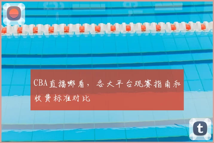 CBA直播哪看，各大平台观赛指南和收费标准对比