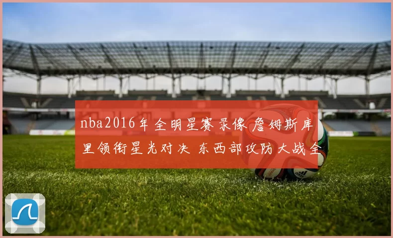 nba2016年全明星赛录像 詹姆斯库里领衔星光对决 东西部攻防大战全景回放