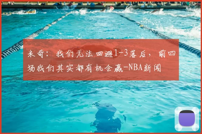 米奇：我们无法回避1-3落后，前四场我们其实都有机会赢-NBA新闻