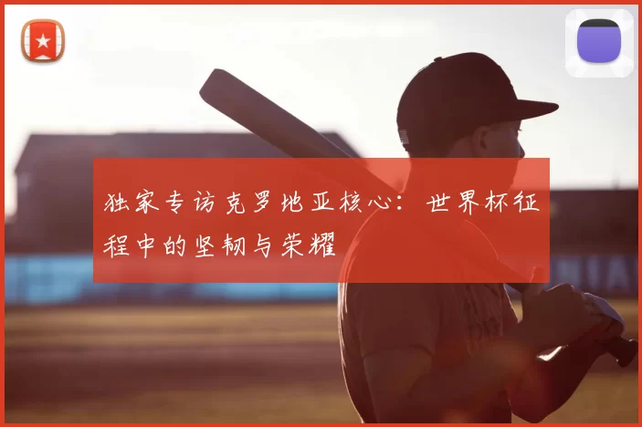独家专访克罗地亚核心：世界杯征程中的坚韧与荣耀