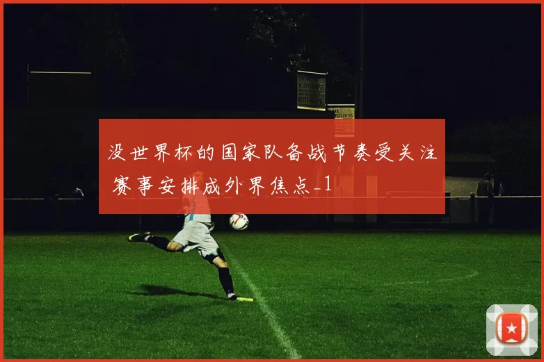 没世界杯的国家队备战节奏受关注 赛事安排成外界焦点_1