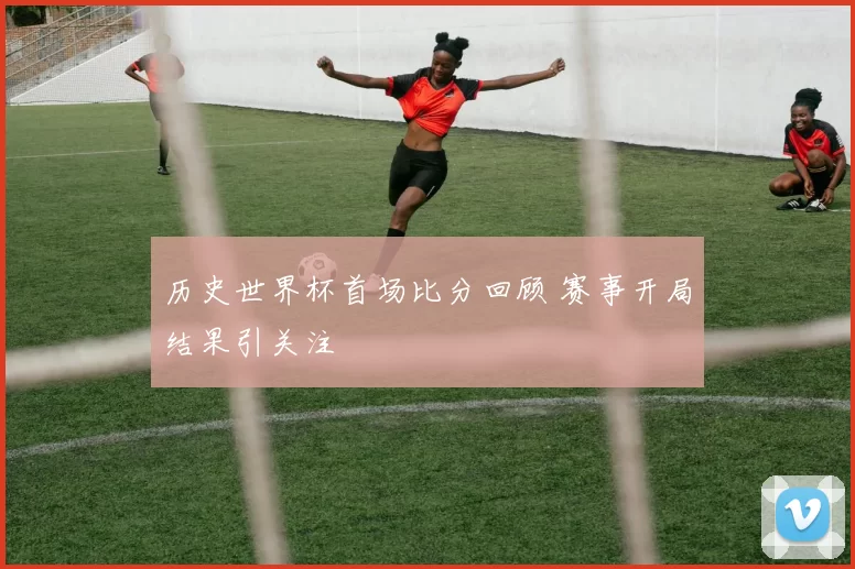 历史世界杯首场比分回顾 赛事开局结果引关注
