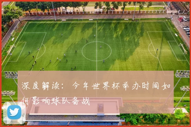 深度解读：今年世界杯举办时间如何影响球队备战