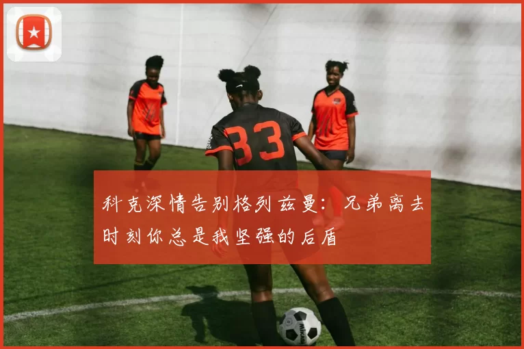科克深情告别格列兹曼:兄弟离去时刻你总是我坚强的后盾