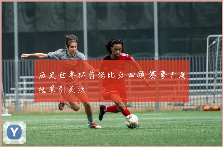 历史世界杯首场比分回顾 赛事开局结果引关注