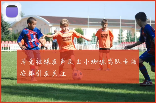 马竞社媒发声反击小蜘蛛离队专访安排引发关注