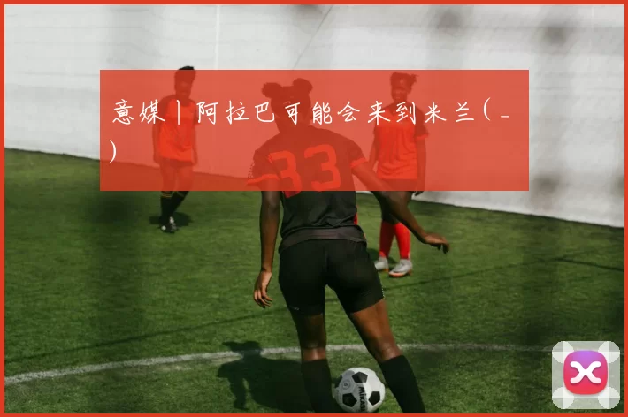 意媒丨阿拉巴可能会来到米兰( _ )