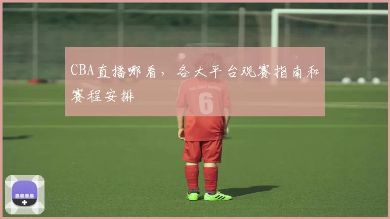 CBA直播哪看，各大平台观赛指南和赛程安排