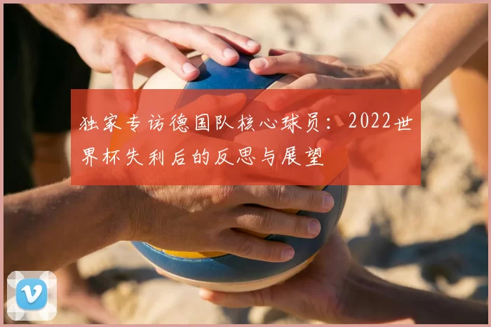 独家专访德国队核心球员：2022世界杯失利后的反思与展望