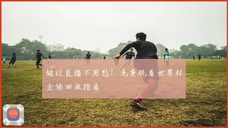错过直播不用愁！免费观看世界杯全场回放指南