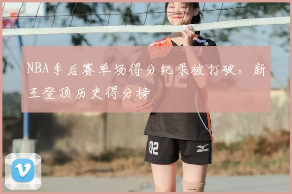 NBA季后赛单场得分纪录被打破，新王登顶历史得分榜