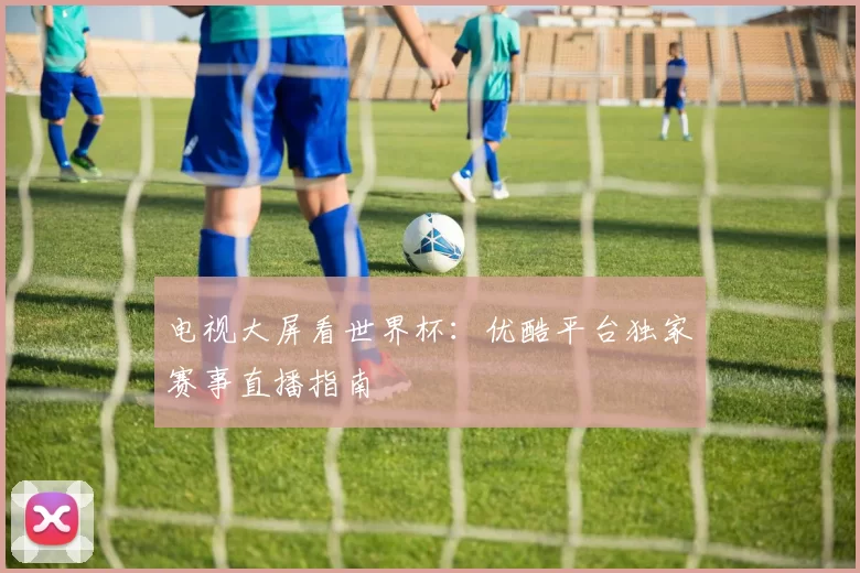 电视大屏看世界杯:优酷平台独家赛事直播指南