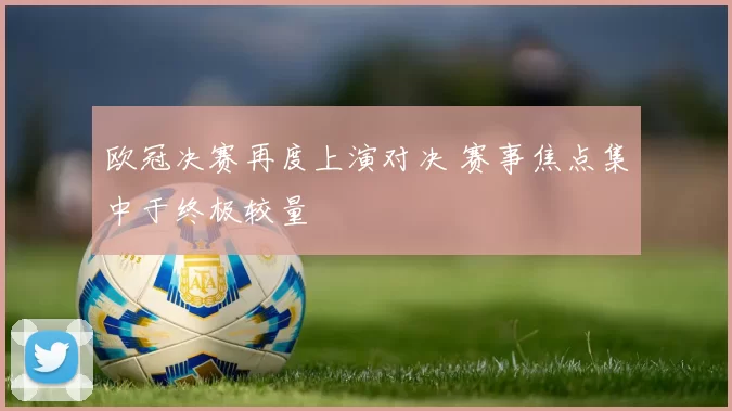 欧冠决赛再度上演对决 赛事焦点集中于终极较量