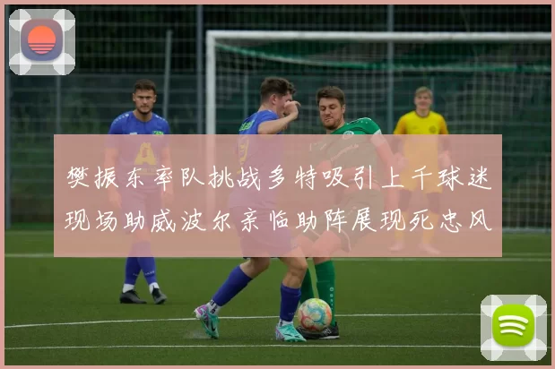樊振东率队挑战多特吸引上千球迷现场助威波尔亲临助阵展现死忠风采