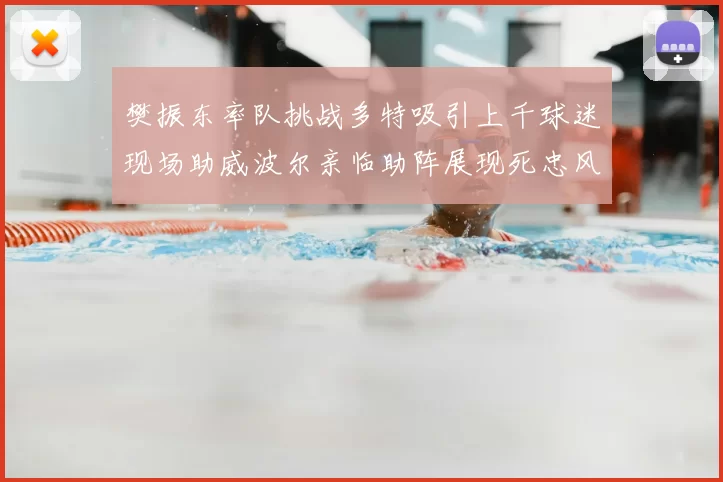樊振东率队挑战多特吸引上千球迷现场助威波尔亲临助阵展现死忠风采