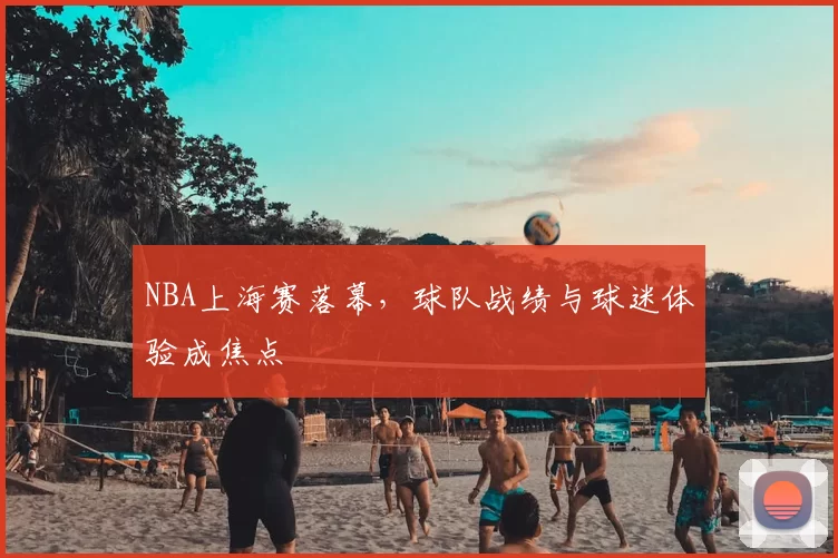 NBA上海赛落幕，球队战绩与球迷体验成焦点